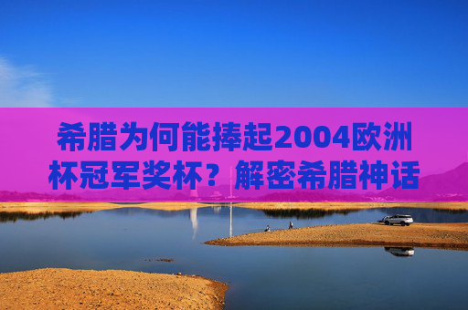 希腊为何能捧起2004欧洲杯冠军奖杯?解密希腊神话的逆袭之路,希腊神话,2004欧洲杯的逆袭史诗 希腊为何能捧起2004欧洲杯冠军奖杯?解密希腊神话的逆袭之路,希腊神话,2004欧洲杯的逆袭史诗