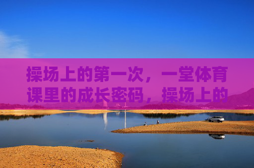 操场上的第一次,一堂体育课里的成长密码,操场上的第一次体育课,成长密码 操场上的第一次,一堂体育课里的成长密码,操场上的第一次体育课,成长密码