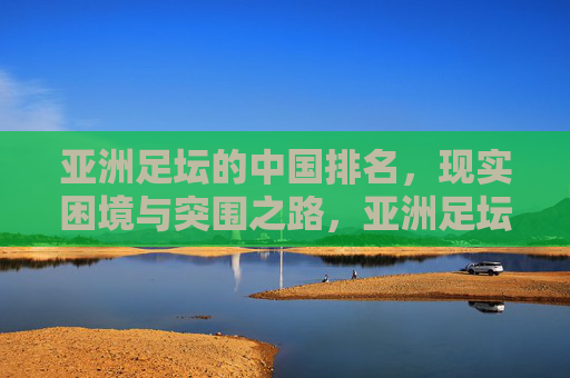 亚洲足坛的中国排名,现实困境与突围之路,亚洲足坛中国排名,现实困境与突围之路 亚洲足坛的中国排名,现实困境与突围之路,亚洲足坛中国排名,现实困境与突围之路