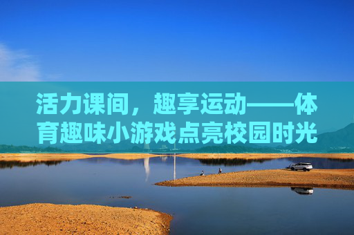 活力课间，趣享运动——体育趣味小游戏点亮校园时光，活力课间趣享运动点亮校园时光