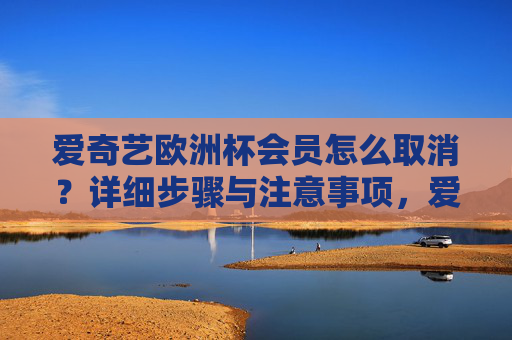 爱奇艺欧洲杯会员怎么取消？详细步骤与注意事项，爱奇艺欧洲杯会员取消步骤与注意事项