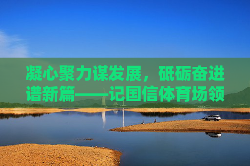 凝心聚力谋发展,砥砺奋进谱新篇——记国信体育场领导团队的使命与担当,凝心聚力谋发展 砥砺奋进谱新篇——国信体育场领导团队使命担当 凝心聚力谋发展,砥砺奋进谱新篇——记国信体育场领导团队的使命与担当,凝心聚力谋发展 砥砺奋进谱新篇——国信体育场领导团队使命担当