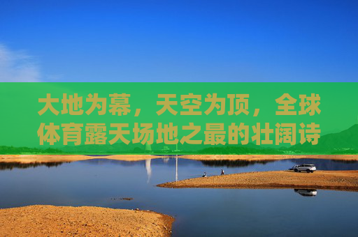 大地为幕,天空为顶,全球体育露天场地之最的壮阔诗篇,大地为幕,天空为顶,全球体育露天场地的壮阔诗篇 大地为幕,天空为顶,全球体育露天场地之最的壮阔诗篇,大地为幕,天空为顶,全球体育露天场地的壮阔诗篇