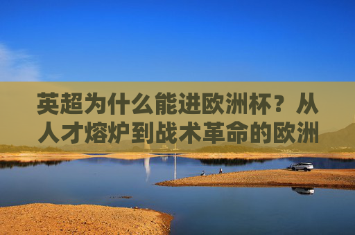 英超为什么能进欧洲杯?从人才熔炉到战术革命的欧洲杯密码,英超,人才熔炉到战术革命,欧洲杯竞争力的密码 英超为什么能进欧洲杯?从人才熔炉到战术革命的欧洲杯密码,英超,人才熔炉到战术革命,欧洲杯竞争力的密码