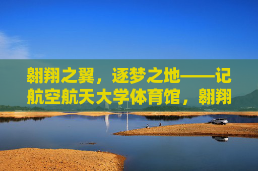 翱翔之翼,逐梦之地——记航空航天大学体育馆,翱翔之翼,逐梦之地——记航空航天大学体育馆 翱翔之翼,逐梦之地——记航空航天大学体育馆,翱翔之翼,逐梦之地——记航空航天大学体育馆