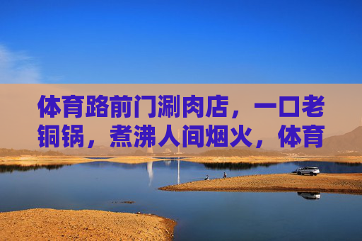 体育路前门涮肉店,一口老铜锅,煮沸人间烟火,体育路前门涮肉,老铜锅煮沸人间烟火 体育路前门涮肉店,一口老铜锅,煮沸人间烟火,体育路前门涮肉,老铜锅煮沸人间烟火