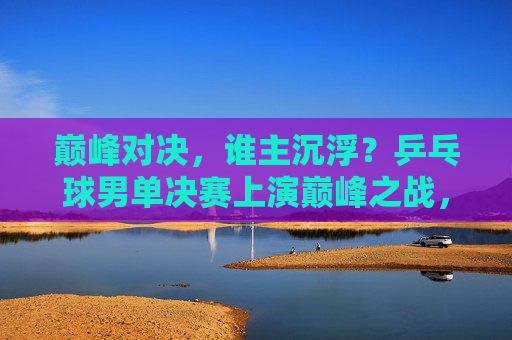 巅峰对决,谁主沉浮?乒乓球男单决赛上演巅峰之战,乒乓球男单决赛巅峰对决,谁主沉浮? 巅峰对决,谁主沉浮?乒乓球男单决赛上演巅峰之战,乒乓球男单决赛巅峰对决,谁主沉浮?