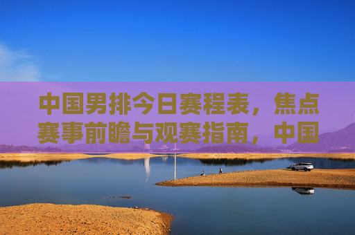 中国男排今日赛程表,焦点赛事前瞻与观赛指南,中国男排今日赛程,焦点赛事前瞻与观赛指南 中国男排今日赛程表,焦点赛事前瞻与观赛指南,中国男排今日赛程,焦点赛事前瞻与观赛指南