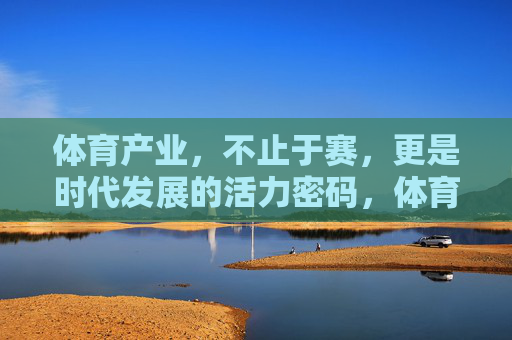 体育产业，不止于赛，更是时代发展的活力密码，体育产业，不止于赛，时代活力密码