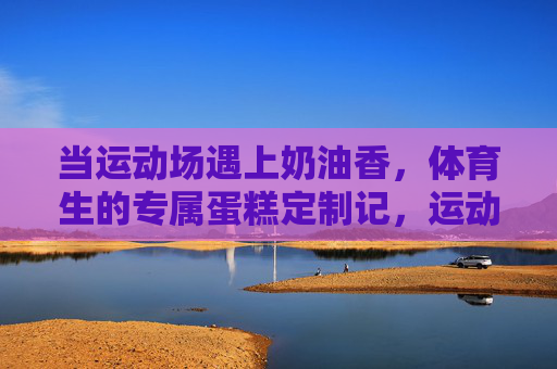 当运动场遇上奶油香，体育生的专属蛋糕定制记，运动场奶油香，体育生专属蛋糕定制记