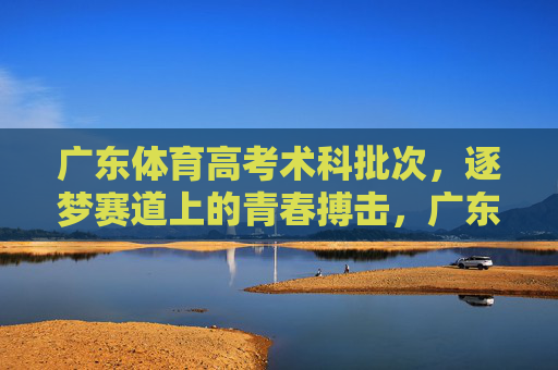 广东体育高考术科批次,逐梦赛道上的青春搏击,广东体育高考术科,逐梦赛道上的青春搏击 广东体育高考术科批次,逐梦赛道上的青春搏击,广东体育高考术科,逐梦赛道上的青春搏击
