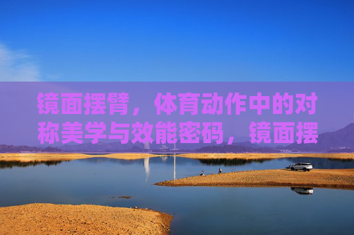 镜面摆臂,体育动作中的对称美学与效能密码,镜面摆臂,体育动作的对称美学与效能密码 镜面摆臂,体育动作中的对称美学与效能密码,镜面摆臂,体育动作的对称美学与效能密码