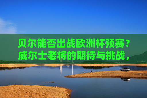 贝尔能否出战欧洲杯预赛?威尔士老将的期待与挑战,贝尔能否出战欧洲杯预赛?威尔士老将的期待与挑战 贝尔能否出战欧洲杯预赛?威尔士老将的期待与挑战,贝尔能否出战欧洲杯预赛?威尔士老将的期待与挑战