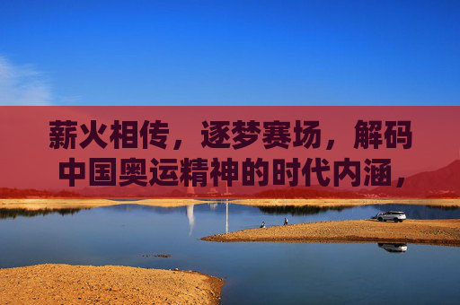 薪火相传,逐梦赛场,解码中国奥运精神的时代内涵,薪火相传逐梦赛场,解码中国奥运精神的时代内涵 薪火相传,逐梦赛场,解码中国奥运精神的时代内涵,薪火相传逐梦赛场,解码中国奥运精神的时代内涵