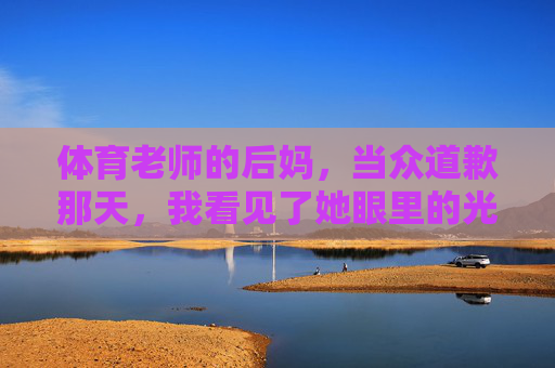 体育老师的后妈,当众道歉那天,我看见了她眼里的光,体育老师的后妈当众道歉那天,我看见了她眼里的光 体育老师的后妈,当众道歉那天,我看见了她眼里的光,体育老师的后妈当众道歉那天,我看见了她眼里的光
