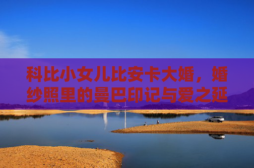 科比小女儿比安卡大婚,婚纱照里的曼巴印记与爱之延续,科比小女儿比安卡大婚,婚纱照里的曼巴印记与爱之延续 科比小女儿比安卡大婚,婚纱照里的曼巴印记与爱之延续,科比小女儿比安卡大婚,婚纱照里的曼巴印记与爱之延续
