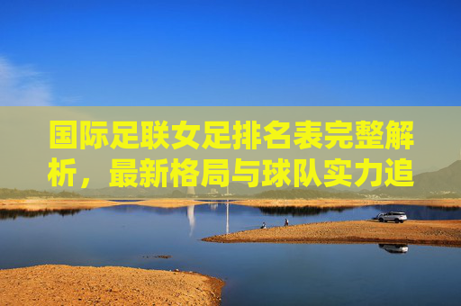 国际足联女足排名表完整解析,最新格局与球队实力追踪,国际足联女足排名表,最新格局与球队实力全解析 国际足联女足排名表完整解析,最新格局与球队实力追踪,国际足联女足排名表,最新格局与球队实力全解析