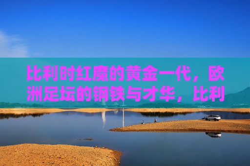 比利时红魔的黄金一代,欧洲足坛的钢铁与才华,比利时红魔黄金一代,欧洲足坛的钢铁与才华 比利时红魔的黄金一代,欧洲足坛的钢铁与才华,比利时红魔黄金一代,欧洲足坛的钢铁与才华