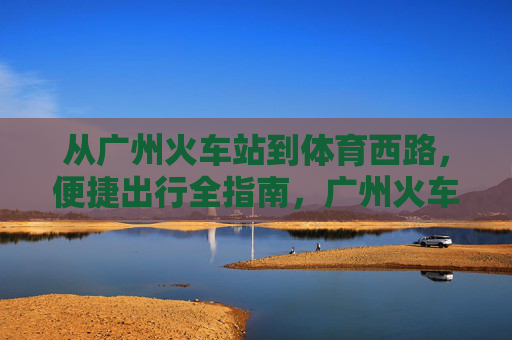 从广州火车站到体育西路,便捷出行全指南,广州火车站到体育西路便捷出行全指南 从广州火车站到体育西路,便捷出行全指南,广州火车站到体育西路便捷出行全指南