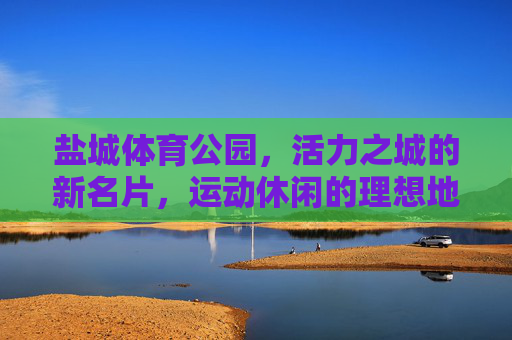盐城体育公园,活力之城的新名片,运动休闲的理想地,盐城体育公园,活力之城运动休闲新名片 盐城体育公园,活力之城的新名片,运动休闲的理想地,盐城体育公园,活力之城运动休闲新名片