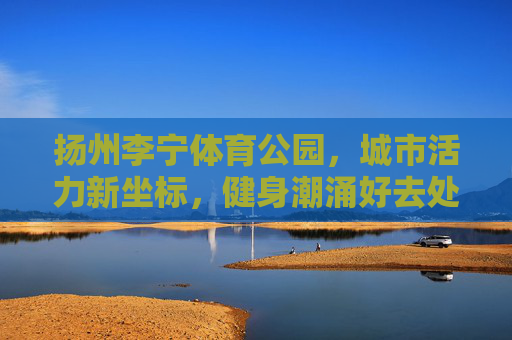 扬州李宁体育公园，城市活力新坐标，健身潮涌好去处，扬州李宁体育公园，城市活力新坐标，健身潮涌好去处