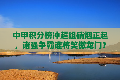 中甲积分榜冲超组硝烟正起,诸强争霸谁将笑傲龙门?中甲冲超硝烟正起,诸强争霸谁将笑傲龙门? 中甲积分榜冲超组硝烟正起,诸强争霸谁将笑傲龙门?中甲冲超硝烟正起,诸强争霸谁将笑傲龙门?