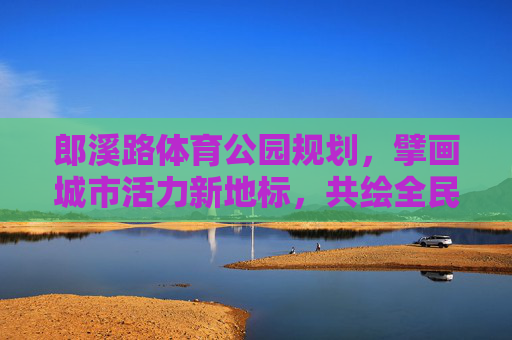 郎溪路体育公园规划,擘画城市活力新地标,共绘全民健身新蓝图,郎溪路体育公园规划,擘画活力新地标 共绘健身新蓝图 郎溪路体育公园规划,擘画城市活力新地标,共绘全民健身新蓝图,郎溪路体育公园规划,擘画活力新地标 共绘健身新蓝图