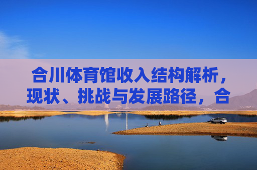 合川体育馆收入结构解析,现状、挑战与发展路径,合川体育馆收入结构解析,现状、挑战与发展路径 合川体育馆收入结构解析,现状、挑战与发展路径,合川体育馆收入结构解析,现状、挑战与发展路径