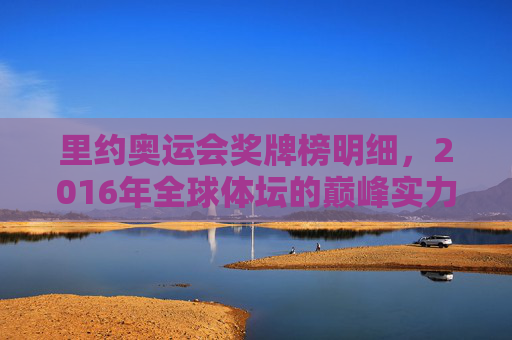 里约奥运会奖牌榜明细,2016年全球体坛的巅峰实力与体育精神,2016年里约奥运会奖牌榜,全球体坛巅峰实力与体育精神的见证 里约奥运会奖牌榜明细,2016年全球体坛的巅峰实力与体育精神,2016年里约奥运会奖牌榜,全球体坛巅峰实力与体育精神的见证