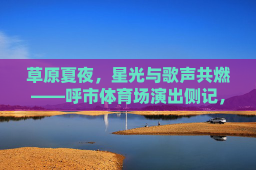 草原夏夜,星光与歌声共燃——呼市体育场演出侧记,草原夏夜星光歌声共燃呼市体育场演出侧记 草原夏夜,星光与歌声共燃——呼市体育场演出侧记,草原夏夜星光歌声共燃呼市体育场演出侧记