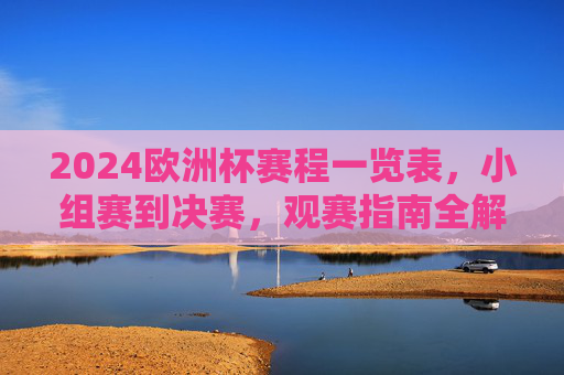 2024欧洲杯赛程一览表,小组赛到决赛,观赛指南全解析,2024欧洲杯赛程观赛指南全解析,小组赛至决赛一览 2024欧洲杯赛程一览表,小组赛到决赛,观赛指南全解析,2024欧洲杯赛程观赛指南全解析,小组赛至决赛一览