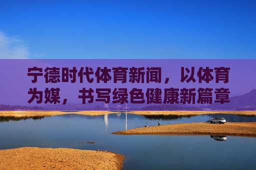宁德时代体育新闻,以体育为媒,书写绿色健康新篇章,宁德时代,以体育为媒 书写绿色健康新篇章 宁德时代体育新闻,以体育为媒,书写绿色健康新篇章,宁德时代,以体育为媒 书写绿色健康新篇章