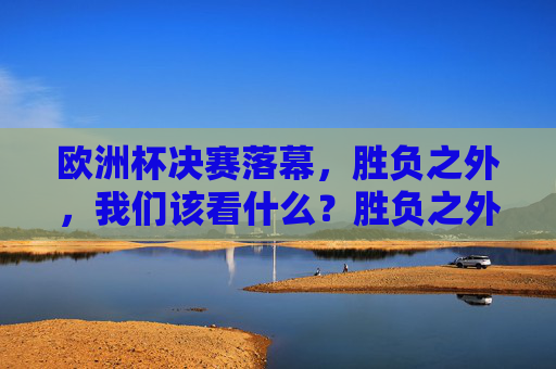 欧洲杯决赛落幕,胜负之外,我们该看什么?胜负之外,欧洲杯决赛的体育启示 欧洲杯决赛落幕,胜负之外,我们该看什么?胜负之外,欧洲杯决赛的体育启示