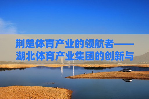 荆楚体育产业的领航者——湖北体育产业集团的创新与发展之路,湖北体育产业集团,荆楚体育产业的领航与创新之路 荆楚体育产业的领航者——湖北体育产业集团的创新与发展之路,湖北体育产业集团,荆楚体育产业的领航与创新之路
