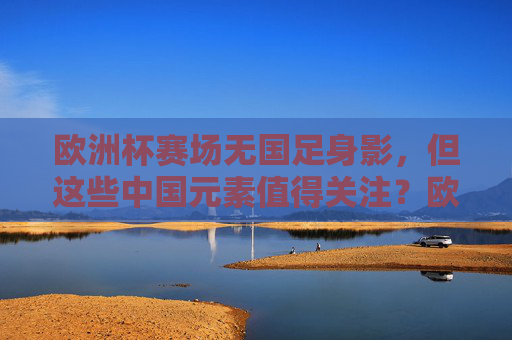 欧洲杯赛场无国足身影,但这些中国元素值得关注?欧洲杯无国足,中国元素亮眼 欧洲杯赛场无国足身影,但这些中国元素值得关注?欧洲杯无国足,中国元素亮眼