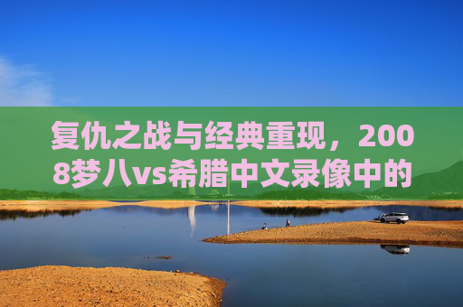 复仇之战与经典重现,2008梦八vs希腊中文录像中的篮球史诗,复仇之战,2008梦八vs希腊的篮球史诗 复仇之战与经典重现,2008梦八vs希腊中文录像中的篮球史诗,复仇之战,2008梦八vs希腊的篮球史诗