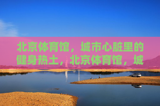 北京体育馆，城市心脏里的健身热土，北京体育馆，城市心脏的健身热土