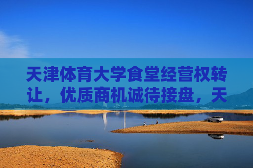 天津体育大学食堂经营权转让,优质商机诚待接盘,天津体育大学食堂经营权转让 优质商机诚待接盘 天津体育大学食堂经营权转让,优质商机诚待接盘,天津体育大学食堂经营权转让 优质商机诚待接盘