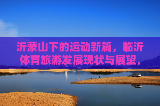沂蒙山下的运动新篇,临沂体育旅游发展现状与展望,沂蒙山体育旅游新篇,发展现状与展望 沂蒙山下的运动新篇,临沂体育旅游发展现状与展望,沂蒙山体育旅游新篇,发展现状与展望