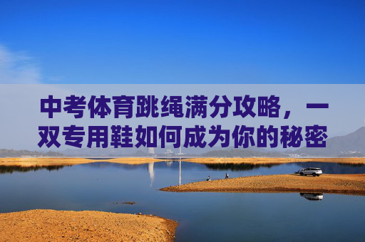 中考体育跳绳满分攻略,一双专用鞋如何成为你的秘密武器?中考体育跳绳满分攻略,专用鞋如何成为你的秘密武器? 中考体育跳绳满分攻略,一双专用鞋如何成为你的秘密武器?中考体育跳绳满分攻略,专用鞋如何成为你的秘密武器?