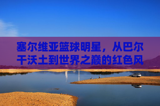 塞尔维亚篮球明星,从巴尔干沃土到世界之巅的红色风暴,塞尔维亚红色风暴,从巴尔干沃土走向世界之巅 塞尔维亚篮球明星,从巴尔干沃土到世界之巅的红色风暴,塞尔维亚红色风暴,从巴尔干沃土走向世界之巅