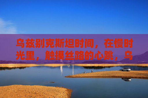 乌兹别克斯坦时间,在慢时光里,触摸丝路的心跳,乌兹别克斯坦,慢时光触摸丝路心跳 乌兹别克斯坦时间,在慢时光里,触摸丝路的心跳,乌兹别克斯坦,慢时光触摸丝路心跳