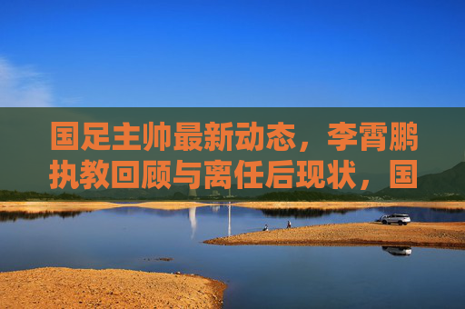 国足主帅最新动态,李霄鹏执教回顾与离任后现状,国足主帅最新动态,李霄鹏执教回顾与离任后现状 国足主帅最新动态,李霄鹏执教回顾与离任后现状,国足主帅最新动态,李霄鹏执教回顾与离任后现状