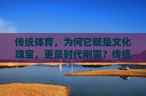 传统体育,为何它既是文化瑰宝,更是时代刚需?传统体育,文化瑰宝的时代刚需 传统体育,为何它既是文化瑰宝,更是时代刚需?传统体育,文化瑰宝的时代刚需