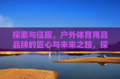 探索与征服,户外体育用品品牌的匠心与未来之路,探索与征服,匠心领未来,户外体育用品品牌之路 探索与征服,户外体育用品品牌的匠心与未来之路,探索与征服,匠心领未来,户外体育用品品牌之路
