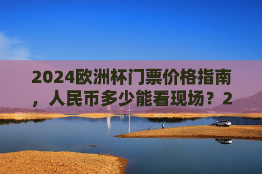 2024欧洲杯门票价格指南，人民币多少能看现场？2024欧洲杯门票价格，人民币多少能看现场？