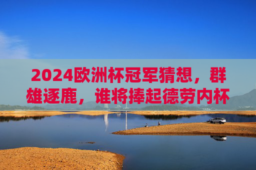 2024欧洲杯冠军猜想，群雄逐鹿，谁将捧起德劳内杯？2024欧洲杯冠军猜想，群雄逐鹿，谁将捧起德劳内杯？
