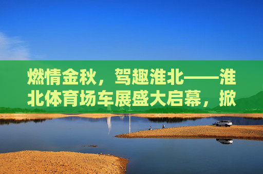 燃情金秋,驾趣淮北——淮北体育场车展盛大启幕,掀起购车热潮,燃情金秋驾趣淮北 淮北体育场车展掀起购车热潮 燃情金秋,驾趣淮北——淮北体育场车展盛大启幕,掀起购车热潮,燃情金秋驾趣淮北 淮北体育场车展掀起购车热潮