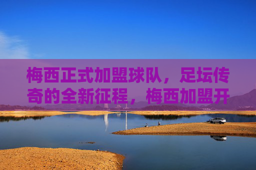 梅西正式加盟球队,足坛传奇的全新征程,梅西加盟开启传奇新征程 梅西正式加盟球队,足坛传奇的全新征程,梅西加盟开启传奇新征程