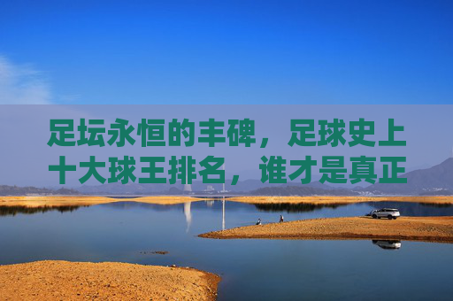 足坛永恒的丰碑,足球史上十大球王排名,谁才是真正的GOAT?足坛十大球王排名,谁才是真正的GOAT? 足坛永恒的丰碑,足球史上十大球王排名,谁才是真正的GOAT?足坛十大球王排名,谁才是真正的GOAT?